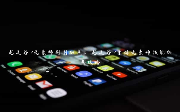 龙之谷2元素师刷图加点，龙之谷2手游元素师技能加点攻略