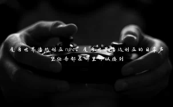 魔兽世界潘达利亚npc,魔兽世界潘达利亚的日常声望任务都在哪里可以接到 魔兽世界潘达利亚npc,魔兽世界潘达利亚的日常声望任务都在哪里可以接到